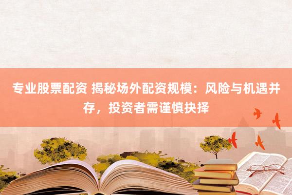 专业股票配资 揭秘场外配资规模：风险与机遇并存，投资者需谨慎抉择