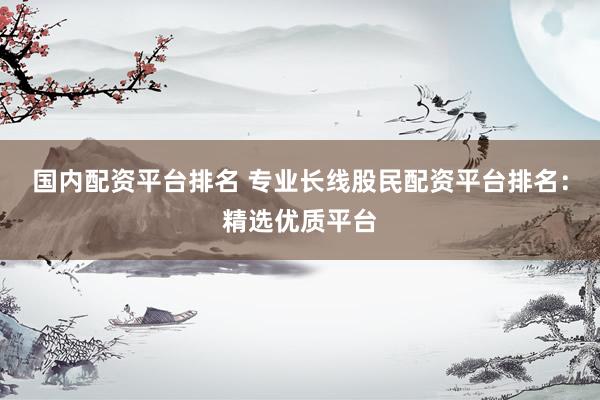国内配资平台排名 专业长线股民配资平台排名：精选优质平台