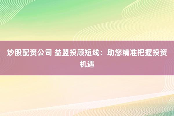 炒股配资公司 益盟投顾短线：助您精准把握投资机遇