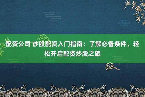 配资公司 炒股配资入门指南：了解必备条件，轻松开启配资炒股之旅