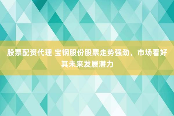 股票配资代理 宝钢股份股票走势强劲，市场看好其未来发展潜力