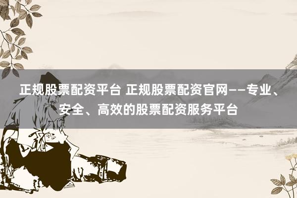 正规股票配资平台 正规股票配资官网——专业、安全、高效的股票配资服务平台