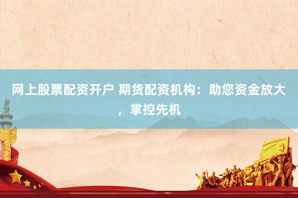 网上股票配资开户 期货配资机构：助您资金放大，掌控先机