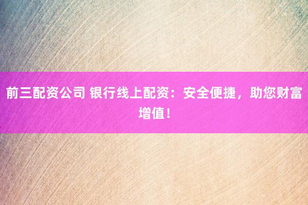 前三配资公司 银行线上配资：安全便捷，助您财富增值！