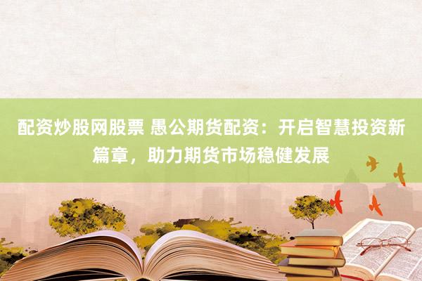 配资炒股网股票 愚公期货配资：开启智慧投资新篇章，助力期货市场稳健发展