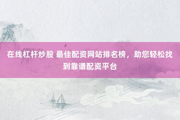 在线杠杆炒股 最佳配资网站排名榜，助您轻松找到靠谱配资平台