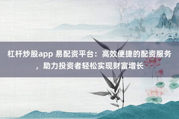 杠杆炒股app 易配资平台：高效便捷的配资服务，助力投资者轻松实现财富增长