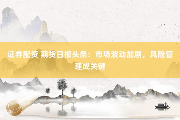 证券配资 期货日报头条：市场波动加剧，风险管理成关键