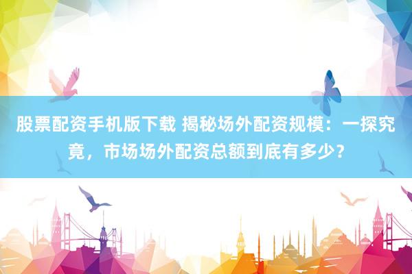 股票配资手机版下载 揭秘场外配资规模：一探究竟，市场场外配资总额到底有多少？