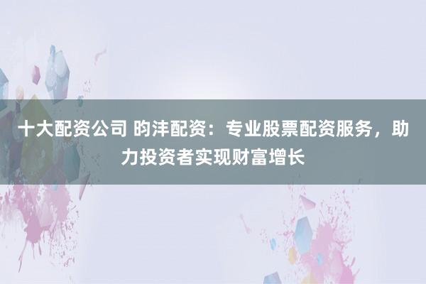 十大配资公司 昀沣配资：专业股票配资服务，助力投资者实现财富增长