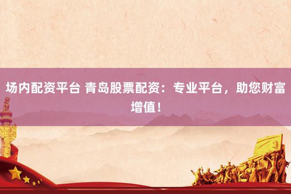 场内配资平台 青岛股票配资：专业平台，助您财富增值！