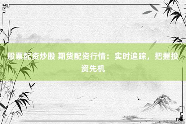 股票配资炒股 期货配资行情：实时追踪，把握投资先机