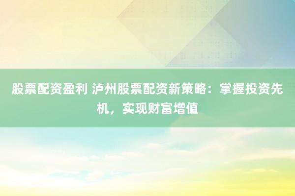 股票配资盈利 泸州股票配资新策略：掌握投资先机，实现财富增值