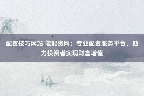 配资技巧网站 能配资网：专业配资服务平台，助力投资者实现财富增值
