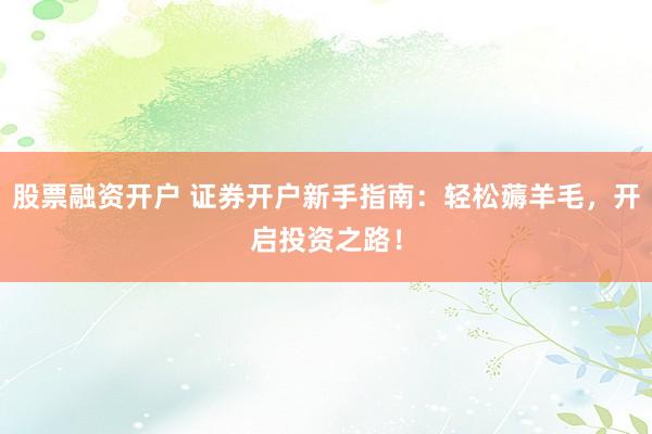 股票融资开户 证券开户新手指南：轻松薅羊毛，开启投资之路！