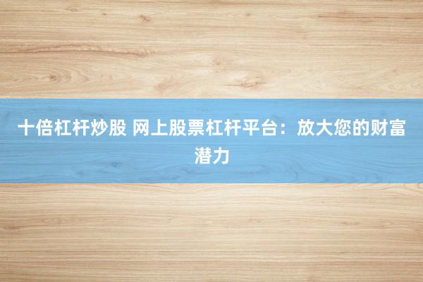 十倍杠杆炒股 网上股票杠杆平台：放大您的财富潜力