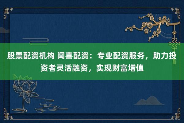 股票配资机构 闻喜配资：专业配资服务，助力投资者灵活融资，实现财富增值