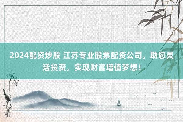 2024配资炒股 江苏专业股票配资公司，助您灵活投资，实现财富增值梦想！
