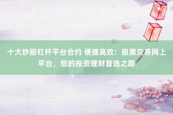 十大炒股杠杆平台合约 便捷高效：股票交易网上平台，您的投资理财首选之路