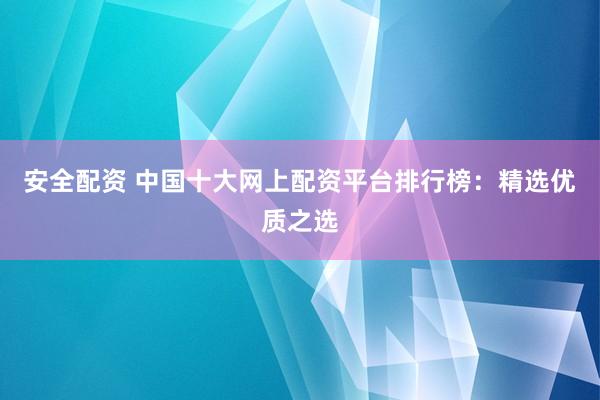 安全配资 中国十大网上配资平台排行榜：精选优质之选