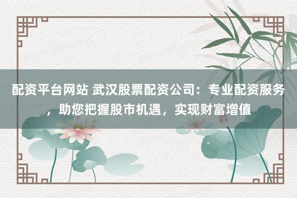 配资平台网站 武汉股票配资公司：专业配资服务，助您把握股市机遇，实现财富增值