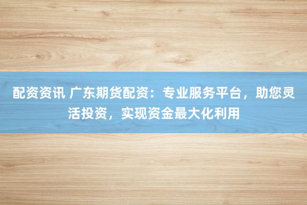 配资资讯 广东期货配资：专业服务平台，助您灵活投资，实现资金最大化利用