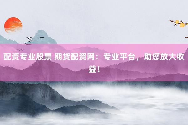 配资专业股票 期货配资网:专业平台,助您放大收益!