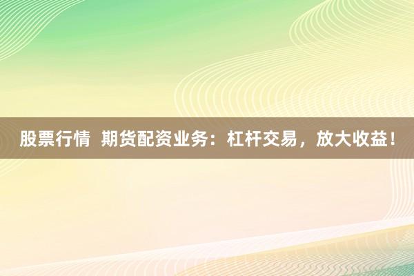 股票行情  期货配资业务：杠杆交易，放大收益！