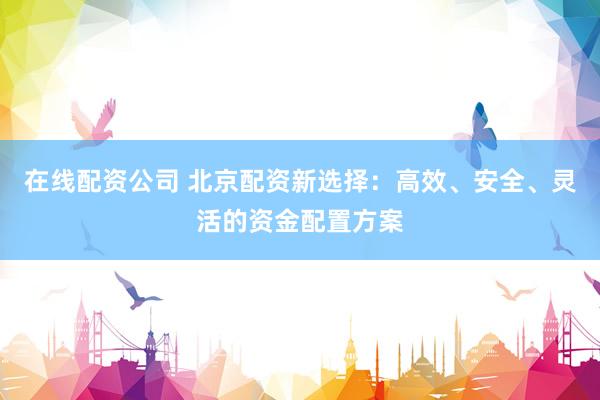 在线配资公司 北京配资新选择：高效、安全、灵活的资金配置方案
