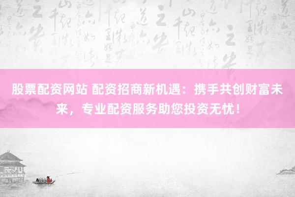 股票配资网站 配资招商新机遇：携手共创财富未来，专业配资服务助您投资无忧！