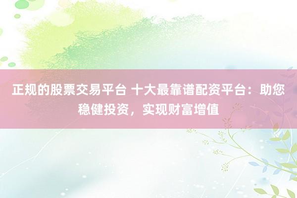 正规的股票交易平台 十大最靠谱配资平台：助您稳健投资，实现财富增值