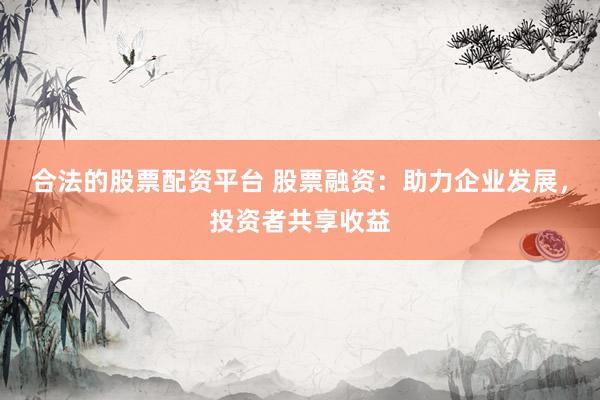 合法的股票配资平台 股票融资：助力企业发展，投资者共享收益